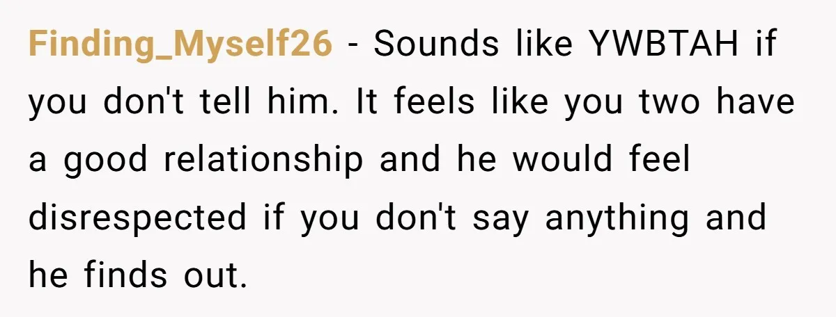 Finding_Myself26 − Sounds like YWBTAH if you don't tell him. It feels like you two have a good relationship and he would feel disrespected if you don't say anything and...