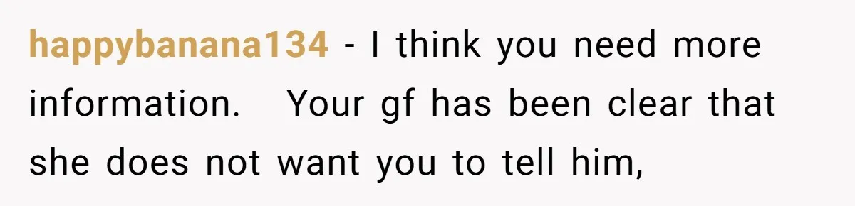 happybanana134 − I think you need more information.   Your gf has been clear that she does not want you to tell him,