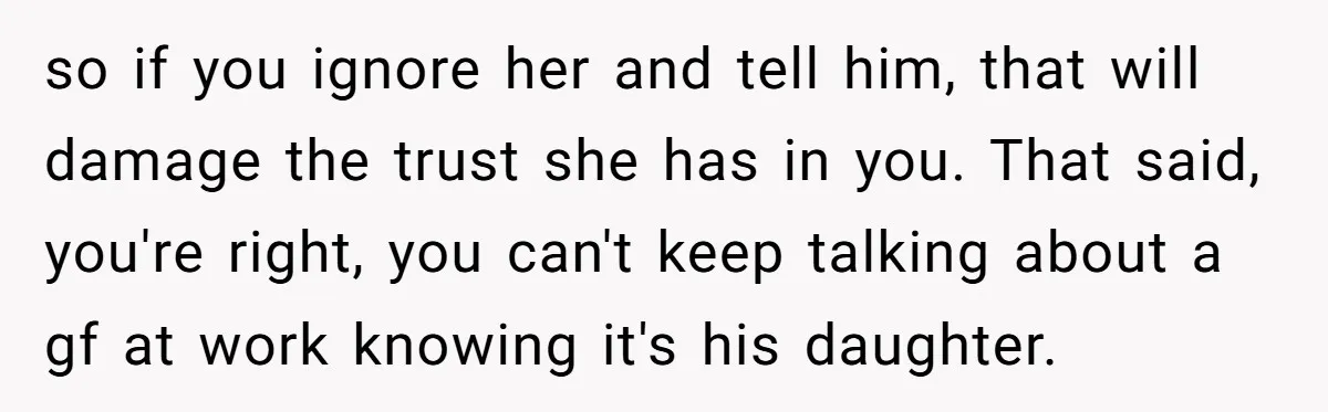 so if you ignore her and tell him, that will damage the trust she has in you. That said, you're right, you can't keep talking about a gf at work...