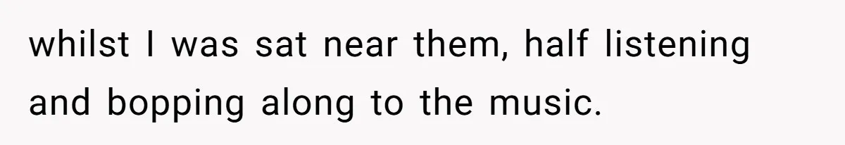 whilst I was sat near them, half listening and bopping along to the music.