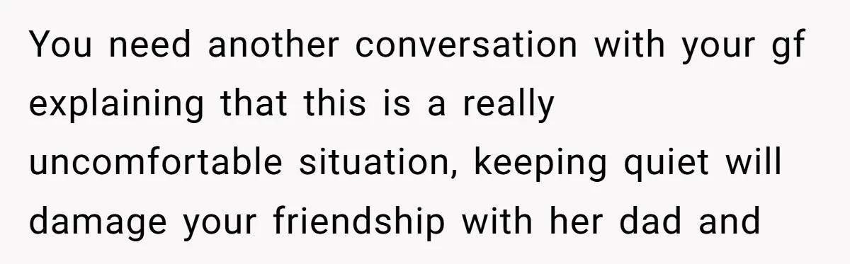 You need another conversation with your gf explaining that this is a really uncomfortable situation, keeping quiet will damage your friendship with her dad and