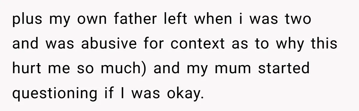 plus my own father left when i was two and was abusive for context as to why this hurt me so much) and my mum started questioning if I was...