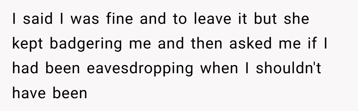 I said I was fine and to leave it but she kept badgering me and then asked me if I had been eavesdropping when I shouldn't have been