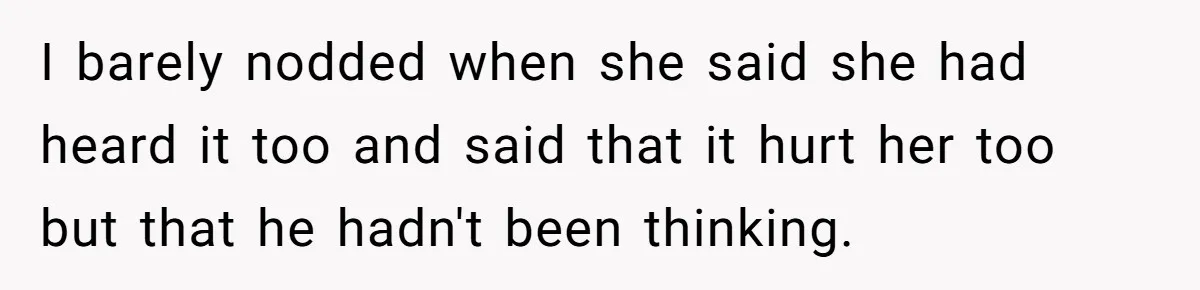 I barely nodded when she said she had heard it too and said that it hurt her too but that he hadn't been thinking.