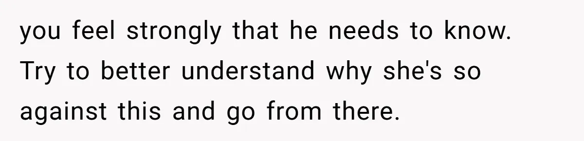 you feel strongly that he needs to know. Try to better understand why she's so against this and go from there.