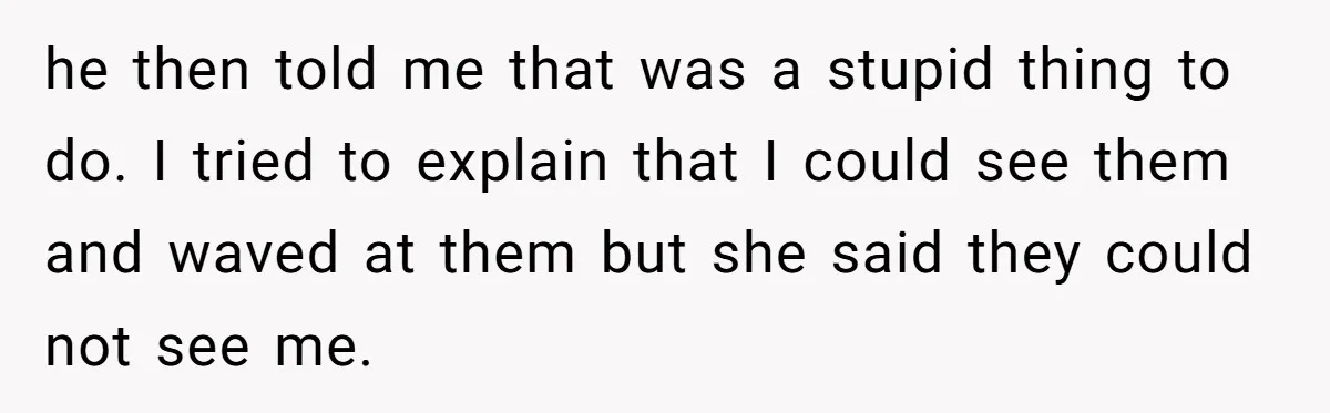 he then told me that was a stupid thing to do. I tried to explain that I could see them and waved at them but she said they could not...