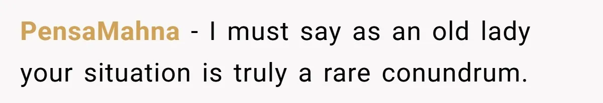 PensaMahna − I must say as an old lady your situation is truly a rare conundrum.