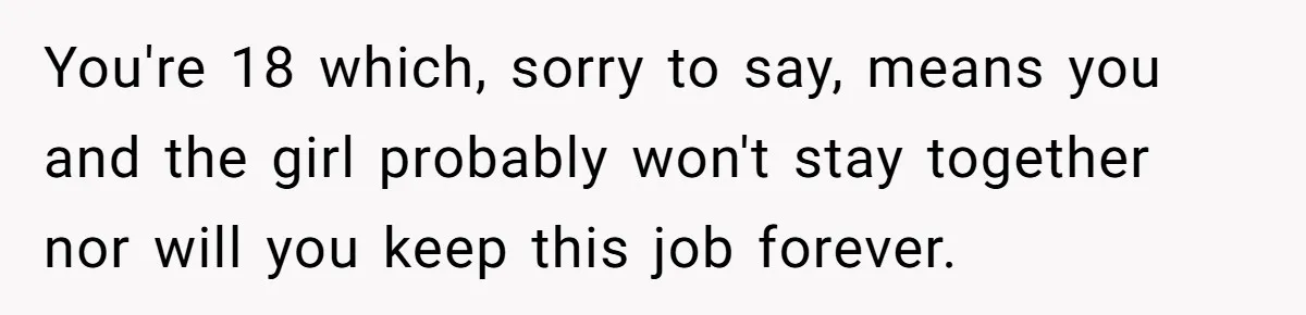 You're 18 which, sorry to say, means you and the girl probably won't stay together nor will you keep this job forever.