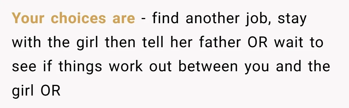 Your choices are - find another job, stay with the girl then tell her father OR wait to see if things work out between you and the girl OR
