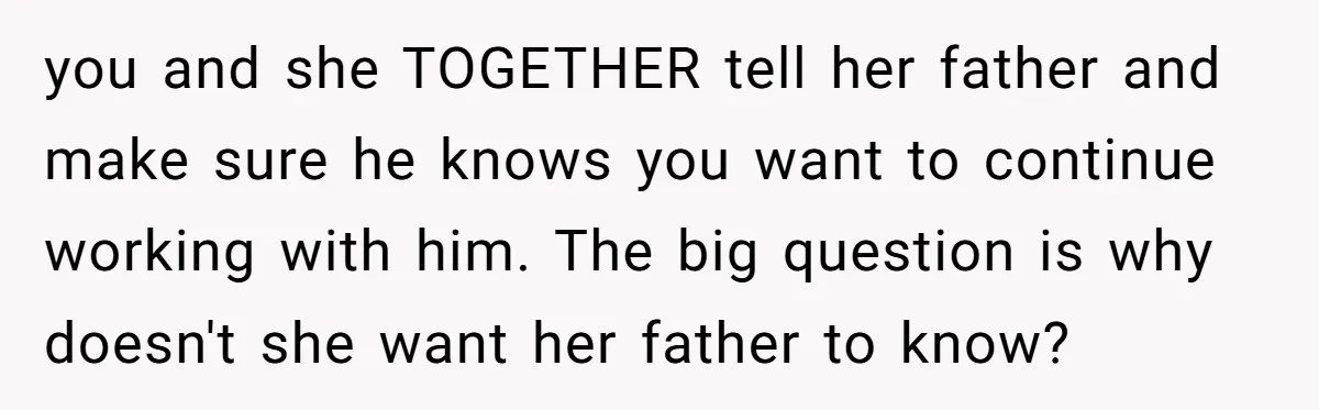 you and she TOGETHER tell her father and make sure he knows you want to continue working with him. The big question is why doesn't she want her father to...