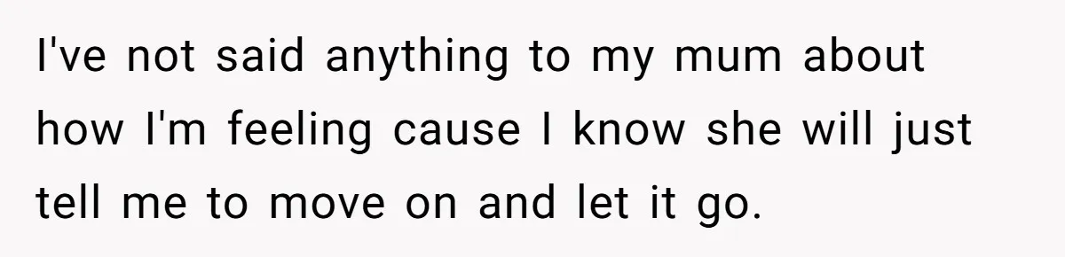 I've not said anything to my mum about how I'm feeling cause I know she will just tell me to move on and let it go.