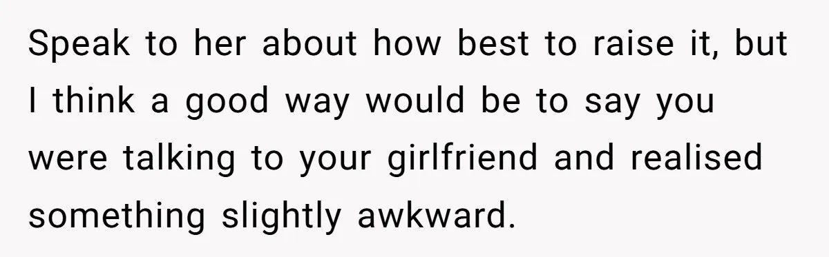 Speak to her about how best to raise it, but I think a good way would be to say you were talking to your girlfriend and realised something slightly awkward.