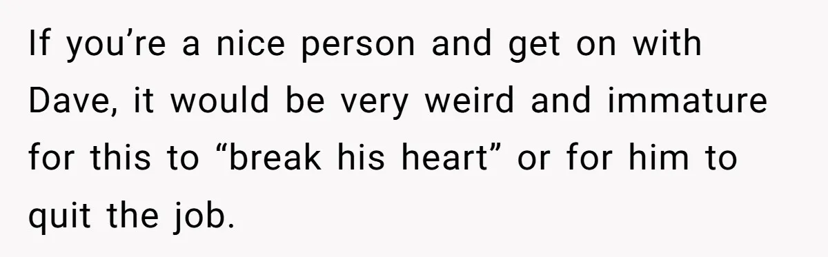 If you’re a nice person and get on with Dave, it would be very weird and immature for this to “break his heart” or for him to quit the job.