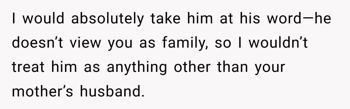 I would absolutely take him at his word—he doesn’t view you as family, so I wouldn’t treat him as anything other than your mother’s husband.