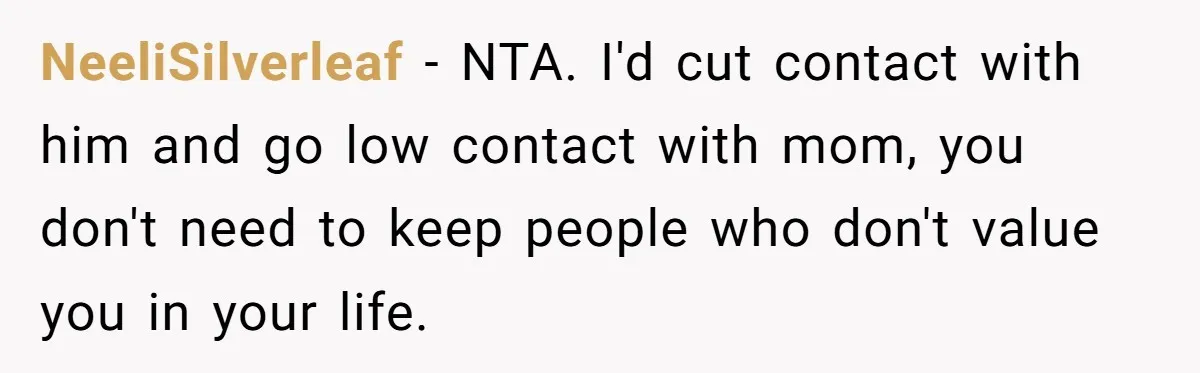 NeeliSilverleaf − NTA. I'd cut contact with him and go low contact with mom, you don't need to keep people who don't value you in your life.