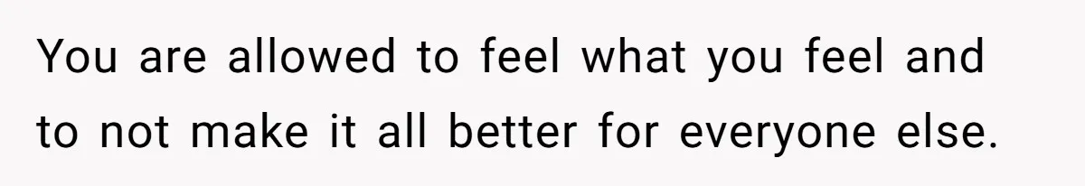 You are allowed to feel what you feel and to not make it all better for everyone else.