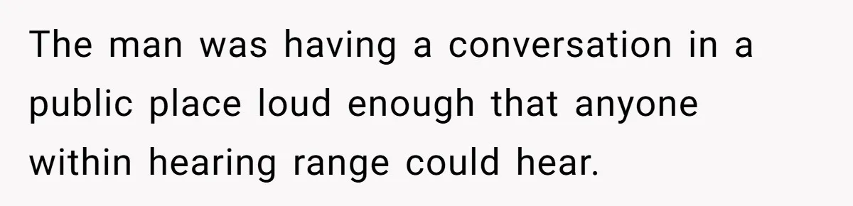 The man was having a conversation in a public place loud enough that anyone within hearing range could hear.