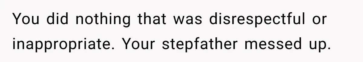 You did nothing that was disrespectful or inappropriate. Your stepfather messed up.