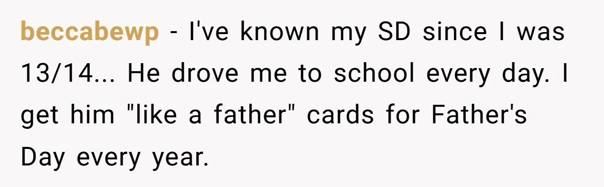 beccabewp − I've known my SD since I was 13/14... He drove me to school every day. I get him "like a father" cards for Father's Day every year.
