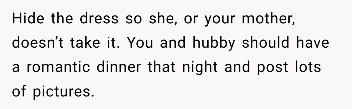 Hide the dress so she, or your mother, doesn’t take it. You and hubby should have a romantic dinner that night and post lots of pictures.