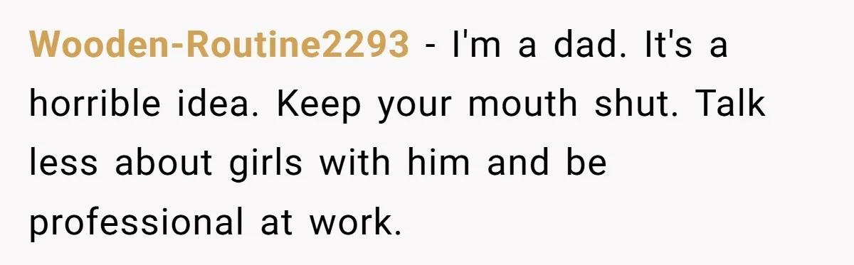 Wooden-Routine2293 − I'm a dad. It's a horrible idea. Keep your mouth shut. Talk less about girls with him and be professional at work.