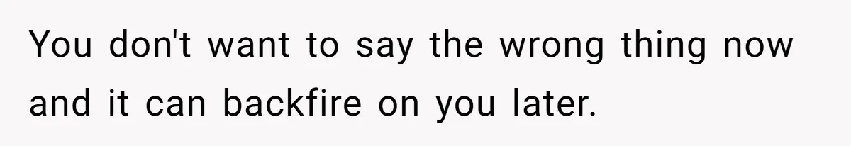 You don't want to say the wrong thing now and it can backfire on you later.