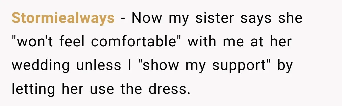 Stormiealways − Now my sister says she "won't feel comfortable" with me at her wedding unless I "show my support" by letting her use the dress.