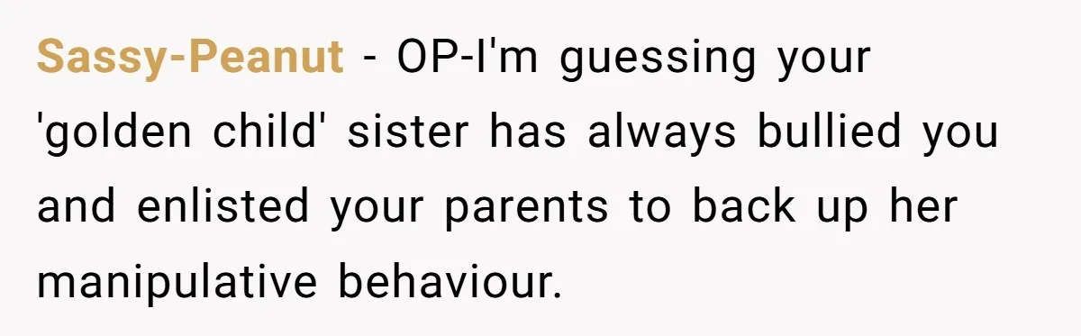 Sassy-Peanut − OP-I'm guessing your 'golden child' sister has always bullied you and enlisted your parents to back up her manipulative behaviour.