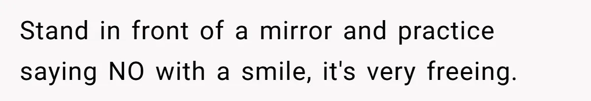 Stand in front of a mirror and practice saying NO with a smile, it's very freeing.