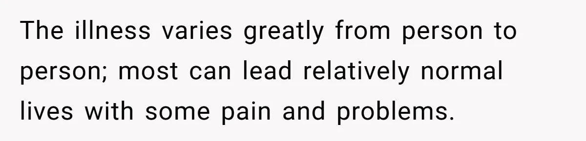 The illness varies greatly from person to person; most can lead relatively normal lives with some pain and problems.