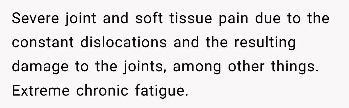 Severe joint and soft tissue pain due to the constant dislocations and the resulting damage to the joints, among other things. Extreme chronic fatigue.