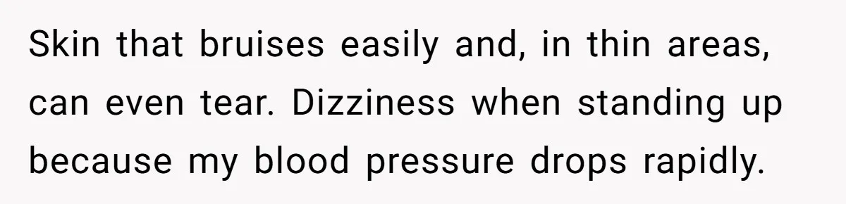 Skin that bruises easily and, in thin areas, can even tear. Dizziness when standing up because my blood pressure drops rapidly.