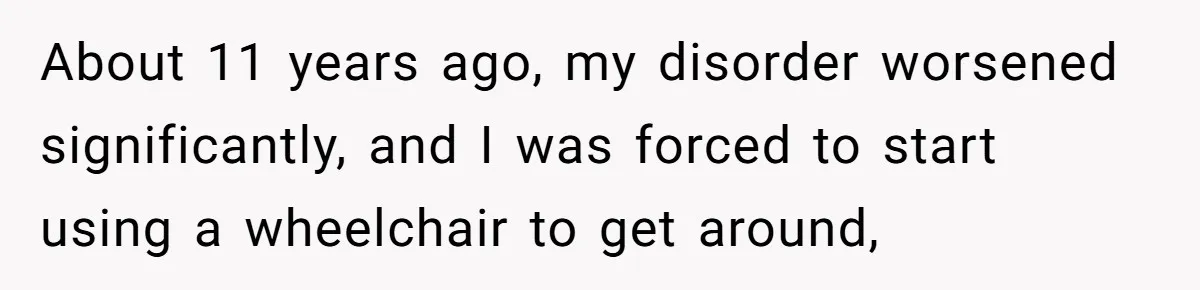 About 11 years ago, my disorder worsened significantly, and I was forced to start using a wheelchair to get around,
