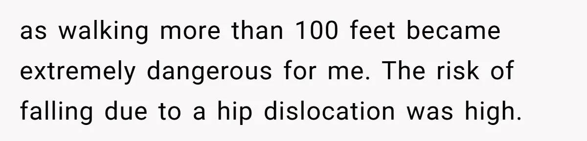 as walking more than 100 feet became extremely dangerous for me. The risk of falling due to a hip dislocation was high.