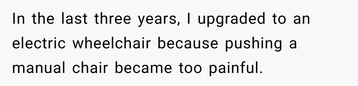 In the last three years, I upgraded to an electric wheelchair because pushing a manual chair became too painful.