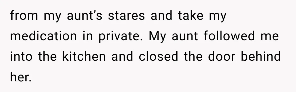from my aunt’s stares and take my medication in private. My aunt followed me into the kitchen and closed the door behind her.