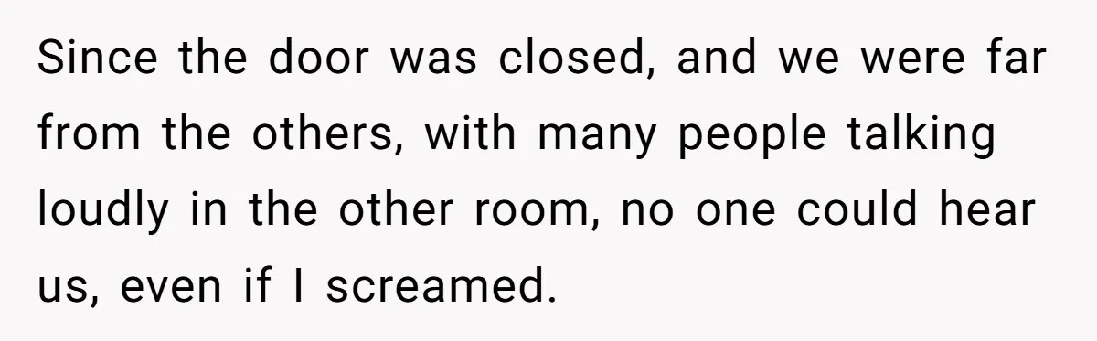 Since the door was closed, and we were far from the others, with many people talking loudly in the other room, no one could hear us, even if I screamed.