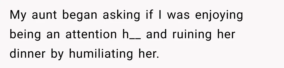 My aunt began asking if I was enjoying being an attention h__ and ruining her dinner by humiliating her.