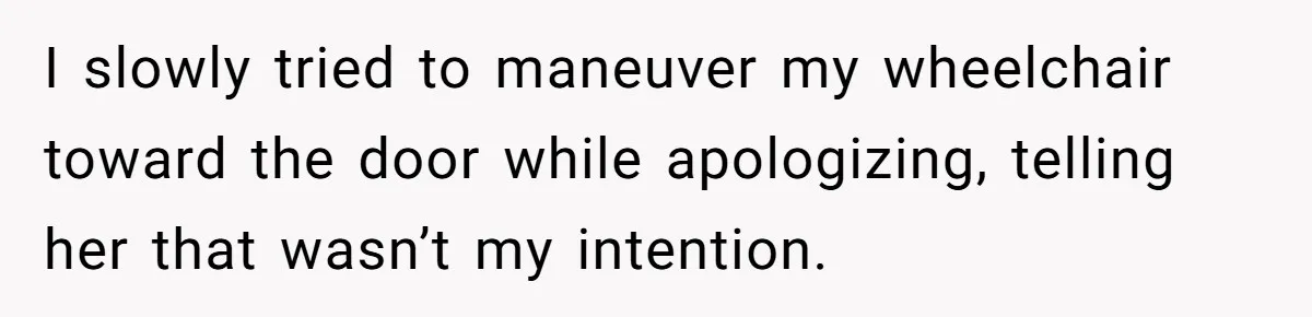 I slowly tried to maneuver my wheelchair toward the door while apologizing, telling her that wasn’t my intention.