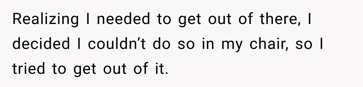 Realizing I needed to get out of there, I decided I couldn’t do so in my chair, so I tried to get out of it.