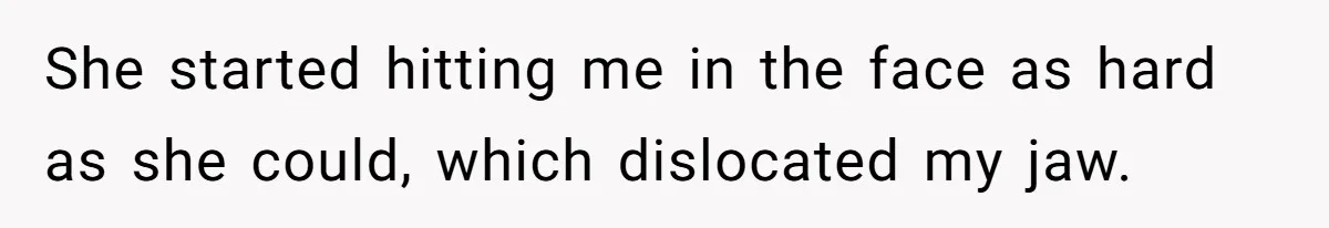 She started hitting me in the face as hard as she could, which dislocated my jaw.