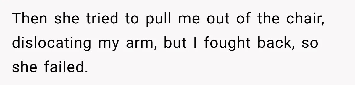 Then she tried to pull me out of the chair, dislocating my arm, but I fought back, so she failed.