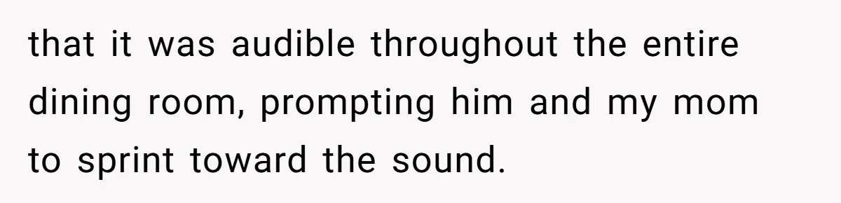 that it was audible throughout the entire dining room, prompting him and my mom to sprint toward the sound.