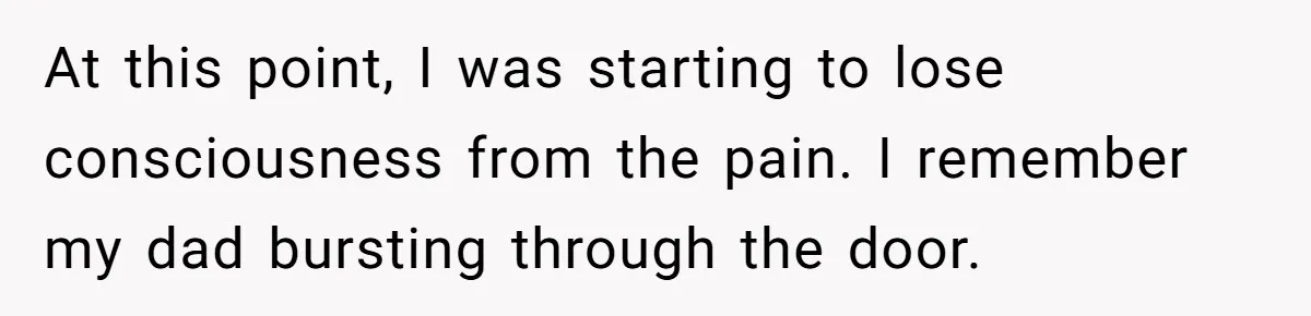 At this point, I was starting to lose consciousness from the pain. I remember my dad bursting through the door.