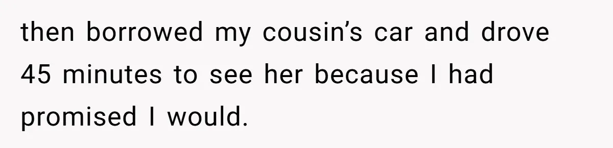 then borrowed my cousin’s car and drove 45 minutes to see her because I had promised I would.