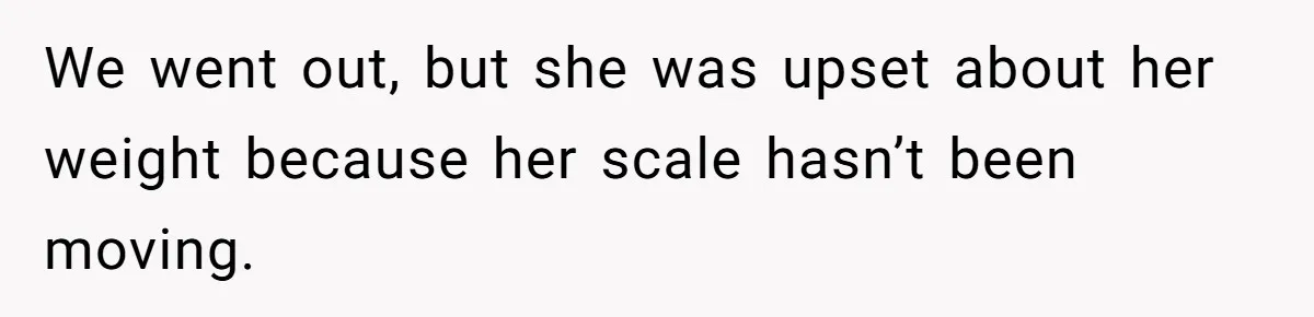 We went out, but she was upset about her weight because her scale hasn’t been moving.