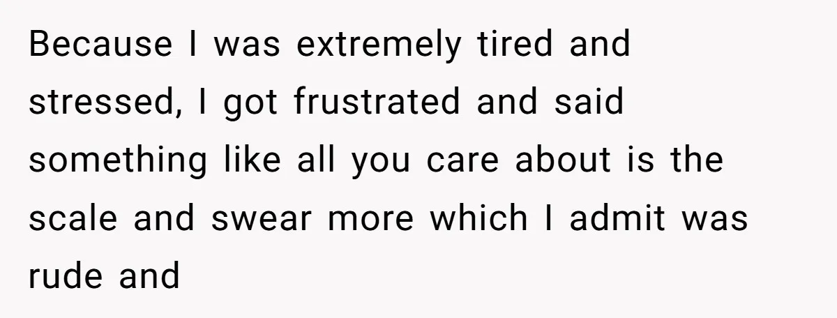Because I was extremely tired and stressed, I got frustrated and said something like all you care about is the scale and swear more which I admit was rude and