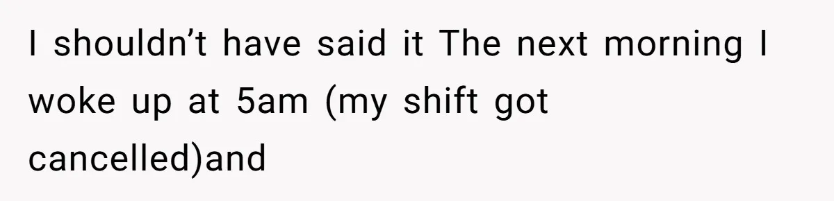 I shouldn’t have said it The next morning I woke up at 5am (my shift got cancelled)and
