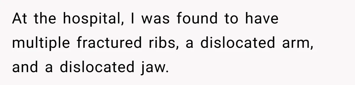 At the hospital, I was found to have multiple fractured ribs, a dislocated arm, and a dislocated jaw.