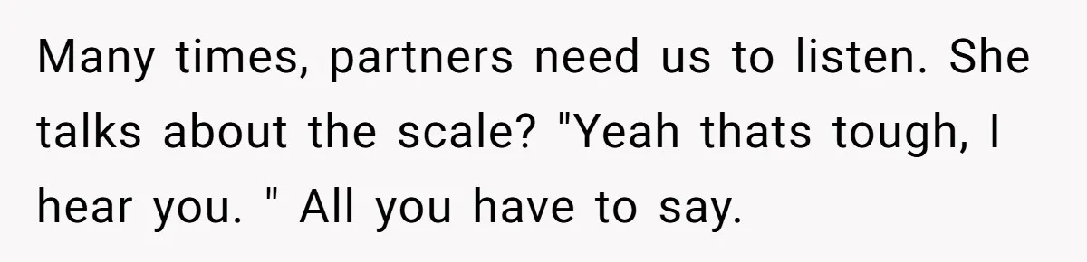 Many times, partners need us to listen. She talks about the scale? "Yeah thats tough, I hear you. " All you have to say.